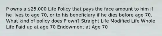 P owns a 25,000 Life Policy that pays the face amount to him if he lives to age 70, or to his beneficiary if he dies before age 70. What kind of policy does P own? Straight Life Modified Life Whole Life Paid up at age 70 Endowment at Age 70