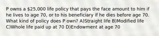 P owns a 25,000 life policy that pays the face amount to him if he lives to age 70, or to his beneficiary if he dies before age 70. What kind of policy does P own? A)Straight life B)Modified life C)Whole life paid up at 70 D)Endowment at age 70