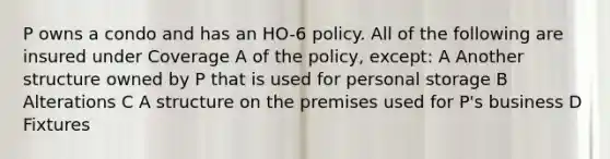 P owns a condo and has an HO-6 policy. All of the following are insured under Coverage A of the policy, except: A Another structure owned by P that is used for personal storage B Alterations C A structure on the premises used for P's business D Fixtures