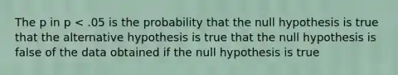 The p in p < .05 is the probability that the null hypothesis is true that the alternative hypothesis is true that the null hypothesis is false of the data obtained if the null hypothesis is true