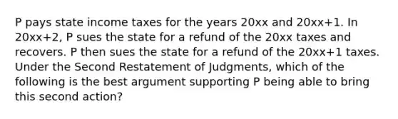 P pays state income taxes for the years 20xx and 20xx+1. In 20xx+2, P sues the state for a refund of the 20xx taxes and recovers. P then sues the state for a refund of the 20xx+1 taxes. Under the Second Restatement of Judgments, which of the following is the best argument supporting P being able to bring this second action?