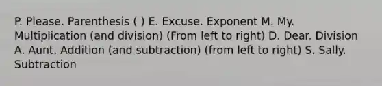 P. Please. Parenthesis ( ) E. Excuse. Exponent M. My. Multiplication (and division) (From left to right) D. Dear. Division A. Aunt. Addition (and subtraction) (from left to right) S. Sally. Subtraction