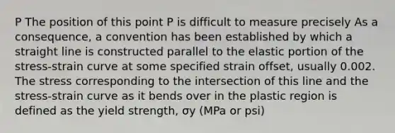 P The position of this point P is difficult to measure precisely As a consequence, a convention has been established by which a straight line is constructed parallel to the elastic portion of the stress-strain curve at some specified strain offset, usually 0.002. The stress corresponding to the intersection of this line and the stress-strain curve as it bends over in the plastic region is defined as the yield strength, σy (MPa or psi)