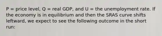 P = price level, Q = real GDP, and U = the unemployment rate. If the economy is in equilibrium and then the SRAS curve shifts leftward, we expect to see the following outcome in the short run: