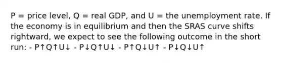 P = price level, Q = real GDP, and U = the <a href='https://www.questionai.com/knowledge/kh7PJ5HsOk-unemployment-rate' class='anchor-knowledge'>unemployment rate</a>. If the economy is in equilibrium and then the SRAS curve shifts rightward, we expect to see the following outcome in the short run: - P↑Q↑U↓ - P↓Q↑U↓ - P↑Q↓U↑ - P↓Q↓U↑