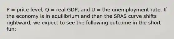 P = price level, Q = real GDP, and U = the unemployment rate. If the economy is in equilibrium and then the SRAS curve shifts rightward, we expect to see the following outcome in the short fun: