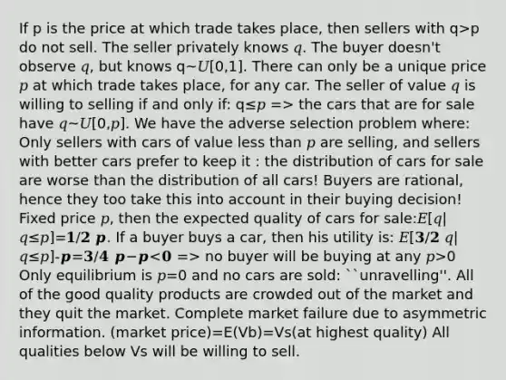 If p is the price at which trade takes place, then sellers with q>p do not sell. The seller privately knows 𝑞. The buyer doesn't observe 𝑞, but knows q~𝑈[0,1]. There can only be a unique price 𝑝 at which trade takes place, for any car. The seller of value 𝑞 is willing to selling if and only if: q≤𝑝 => the cars that are for sale have 𝑞~𝑈[0,𝑝]. We have the adverse selection problem where: Only sellers with cars of value less than 𝑝 are selling, and sellers with better cars prefer to keep it : the distribution of cars for sale are worse than the distribution of all cars! Buyers are rational, hence they too take this into account in their buying decision! Fixed price 𝑝, then the expected quality of cars for sale:𝐸[𝑞|𝑞≤𝑝]=𝟏/𝟐 𝒑. If a buyer buys a car, then his utility is: 𝐸[𝟑/𝟐 𝑞|𝑞≤𝑝]-𝒑=𝟑/𝟒 𝒑−𝒑 no buyer will be buying at any 𝑝>0 Only equilibrium is 𝑝=0 and no cars are sold: ``unravelling''. All of the good quality products are crowded out of the market and they quit the market. Complete market failure due to asymmetric information. (market price)=E(Vb)=Vs(at highest quality) All qualities below Vs will be willing to sell.