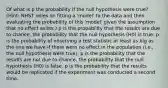 Of what is p the probability if the null hypothesis were true? (Hint: NHST relies on fitting a 'model' to the data and then evaluating the probability of this 'model' given the assumption that no effect exists.) p is the probability that the results are due to chance, the probability that the null hypothesis (H0) is true. p is the probability of observing a test statistic at least as big as the one we have if there were no effect in the population (i.e., the null hypothesis were true). p is the probability that the results are not due to chance, the probability that the null hypothesis (H0) is false. p is the probability that the results would be replicated if the experiment was conducted a second time.