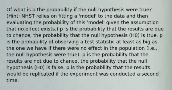 Of what is p the probability if the null hypothesis were true? (Hint: NHST relies on fitting a 'model' to the data and then evaluating the probability of this 'model' given the assumption that no effect exists.) p is the probability that the results are due to chance, the probability that the null hypothesis (H0) is true. p is the probability of observing a test statistic at least as big as the one we have if there were no effect in the population (i.e., the null hypothesis were true). p is the probability that the results are not due to chance, the probability that the null hypothesis (H0) is false. p is the probability that the results would be replicated if the experiment was conducted a second time.