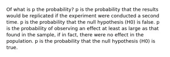 Of what is p the probability? p is the probability that the results would be replicated if the experiment were conducted a second time. p is the probability that the null hypothesis (H0) is false. p is the probability of observing an effect at least as large as that found in the sample, if in fact, there were no effect in the population. p is the probability that the null hypothesis (H0) is true.