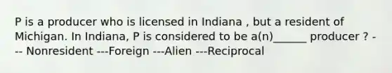 P is a producer who is licensed in Indiana , but a resident of Michigan. In Indiana, P is considered to be a(n)______ producer ? --- Nonresident ---Foreign ---Alien ---Reciprocal