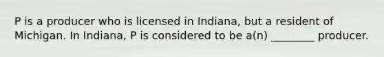 P is a producer who is licensed in Indiana, but a resident of Michigan. In Indiana, P is considered to be a(n) ________ producer.