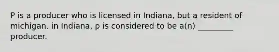 P is a producer who is licensed in Indiana, but a resident of michigan. in Indiana, p is considered to be a(n) _________ producer.