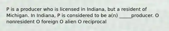 P is a producer who is licensed in Indiana, but a resident of Michigan. In Indiana, P is considered to be a(n) _____producer. O nonresident O foreign O alien O reciprocal