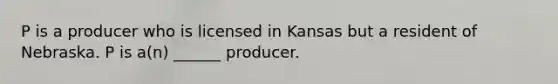 P is a producer who is licensed in Kansas but a resident of Nebraska. P is a(n) ______ producer.