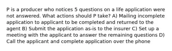 P is a producer who notices 5 questions on a life application were not answered. What actions should P take? A) Mailing incomplete application to applicant to be completed and returned to the agent B) Submit the application as-is to the insurer C) Set up a meeting with the applicant to answer the remaining questions D) Call the applicant and complete application over the phone