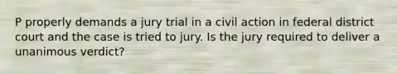 P properly demands a jury trial in a civil action in federal district court and the case is tried to jury. Is the jury required to deliver a unanimous verdict?