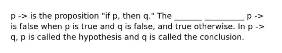 p -> is the proposition "if p, then q." The _______ __________ p -> is false when p is true and q is false, and true otherwise. In p -> q, p is called the hypothesis and q is called the conclusion.