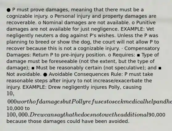 ● P must prove damages, meaning that there must be a cognizable injury. o Personal injury and property damages are recoverable. o Nominal damages are not available. o Punitive damages are not available for just negligence. EXAMPLE: Vet negligently neuters a dog against P's wishes. Unless the P was planning to breed or show the dog, the court will not allow P to recover because this is not a cognizable injury. · Compensatory Damages: Return P to pre-injury position. o Requires: ▪ Type of damage must be foreseeable (not the extent, but the type of damage); ▪ Must be reasonably certain (not speculative); and ▪ Not avoidable. ● Avoidable Consequences Rule: P must take reasonable steps after injury to not increase/exacerbate the injury. EXAMPLE: Drew negligently injures Polly, causing 10,000 worth of damages but Polly refuses to seek medical help and her damages went from10,000 to 100,000. Drew can say that he does not owe the additional90,000 because those damages could have been avoided.