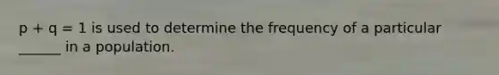 p + q = 1 is used to determine the frequency of a particular ______ in a population.