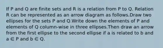 If P and Q are finite sets and R is a relation from P to Q. Relation R can be represented as an arrow diagram as follows.Draw two ellipses for the sets P and Q.Write down the elements of P and elements of Q column-wise in three ellipses.Then draw an arrow from the first ellipse to the second ellipse if a is related to b and a ∈ P and b ∈ Q.