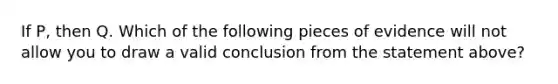 If P, then Q. Which of the following pieces of evidence will not allow you to draw a valid conclusion from the statement above?