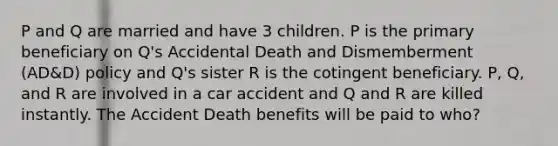 P and Q are married and have 3 children. P is the primary beneficiary on Q's Accidental Death and Dismemberment (AD&D) policy and Q's sister R is the cotingent beneficiary. P, Q, and R are involved in a car accident and Q and R are killed instantly. The Accident Death benefits will be paid to who?