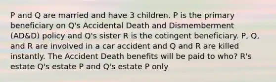 P and Q are married and have 3 children. P is the primary beneficiary on Q's Accidental Death and Dismemberment (AD&D) policy and Q's sister R is the cotingent beneficiary. P, Q, and R are involved in a car accident and Q and R are killed instantly. The Accident Death benefits will be paid to who? R's estate Q's estate P and Q's estate P only