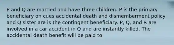 P and Q are married and have three children. P is the primary beneficiary on cues accidental death and dismemberment policy and Q sister are is the contingent beneficiary. P, Q, and R are involved in a car accident in Q and are instantly killed. The accidental death benefit will be paid to