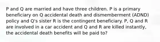 P and Q are married and have three children. P is a primary beneficiary on Q accidental death and dismemberment (ADND) policy and Q's sister R is the contingent beneficiary. P, Q and R are involved in a car accident and Q and R are killed instantly, the accidental death benefits will be paid to?