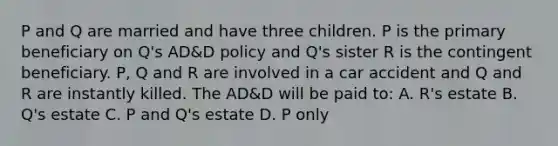 P and Q are married and have three children. P is the primary beneficiary on Q's AD&D policy and Q's sister R is the contingent beneficiary. P, Q and R are involved in a car accident and Q and R are instantly killed. The AD&D will be paid to: A. R's estate B. Q's estate C. P and Q's estate D. P only