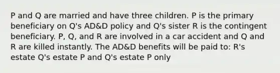 P and Q are married and have three children. P is the primary beneficiary on Q's AD&D policy and Q's sister R is the contingent beneficiary. P, Q, and R are involved in a car accident and Q and R are killed instantly. The AD&D benefits will be paid to: R's estate Q's estate P and Q's estate P only