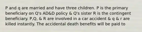 P and q are married and have three children. P is the primary beneficiary on Q's AD&D policy & Q's sister R is the contingent beneficiary. P,Q, & R are involved in a car accident & q & r are killed instantly. The accidental death benefits will be paid to