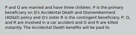 P and Q are married and have three children. P is the primary beneficiary on Q's Accidental Death and Dismemberment (AD&D) policy and Q's sister R is the contingent beneficiary. P, Q, and R are involved in a car accident and Q and R are killed instantly. The Accidental Death benefits will be paid to