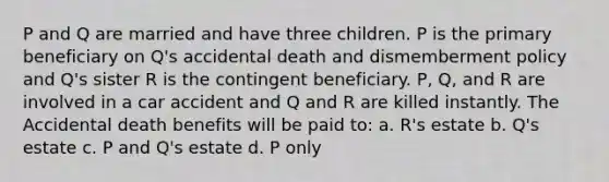 P and Q are married and have three children. P is the primary beneficiary on Q's accidental death and dismemberment policy and Q's sister R is the contingent beneficiary. P, Q, and R are involved in a car accident and Q and R are killed instantly. The Accidental death benefits will be paid to: a. R's estate b. Q's estate c. P and Q's estate d. P only