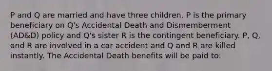 P and Q are married and have three children. P is the primary beneficiary on Q's Accidental Death and Dismemberment (AD&D) policy and Q's sister R is the contingent beneficiary. P, Q, and R are involved in a car accident and Q and R are killed instantly. The Accidental Death benefits will be paid to: