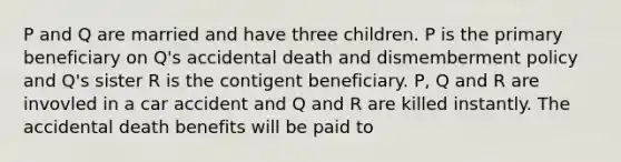 P and Q are married and have three children. P is the primary beneficiary on Q's accidental death and dismemberment policy and Q's sister R is the contigent beneficiary. P, Q and R are invovled in a car accident and Q and R are killed instantly. The accidental death benefits will be paid to