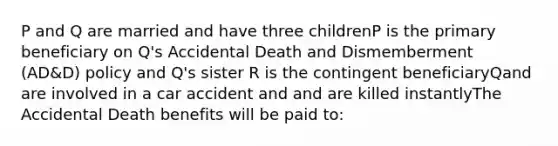 P and Q are married and have three childrenP is the primary beneficiary on Q's Accidental Death and Dismemberment (AD&D) policy and Q's sister R is the contingent beneficiaryQand are involved in a car accident and and are killed instantlyThe Accidental Death benefits will be paid to: