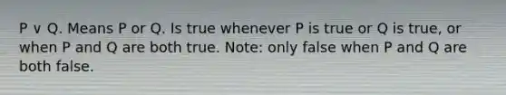 P ∨ Q. Means P or Q. Is true whenever P is true or Q is true, or when P and Q are both true. Note: only false when P and Q are both false.