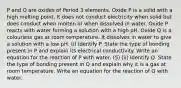 P and Q are oxides of Period 3 elements. Oxide P is a solid with a high melting point. It does not conduct electricity when solid but does conduct when molten or when dissolved in water. Oxide P reacts with water forming a solution with a high pH. Oxide Q is a colourless gas at room temperature. It dissolves in water to give a solution with a low pH. (i) Identify P. State the type of bonding present in P and explain its electrical conductivity. Write an equation for the reaction of P with water. (5) (ii) Identify Q. State the type of bonding present in Q and explain why it is a gas at room temperature. Write an equation for the reaction of Q with water.