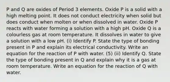 P and Q are oxides of Period 3 elements. Oxide P is a solid with a high melting point. It does not conduct electricity when solid but does conduct when molten or when dissolved in water. Oxide P reacts with water forming a solution with a high pH. Oxide Q is a colourless gas at room temperature. It dissolves in water to give a solution with a low pH. (i) Identify P. State the type of bonding present in P and explain its electrical conductivity. Write an equation for the reaction of P with water. (5) (ii) Identify Q. State the type of bonding present in Q and explain why it is a gas at room temperature. Write an equation for the reaction of Q with water.