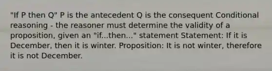 "If P then Q" P is the antecedent Q is the consequent Conditional reasoning - the reasoner must determine the validity of a proposition, given an "if...then..." statement Statement: If it is December, then it is winter. Proposition: It is not winter, therefore it is not December.