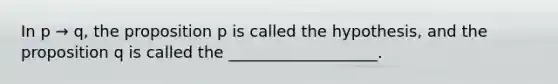 In p → q, the proposition p is called the hypothesis, and the proposition q is called the ___________________.