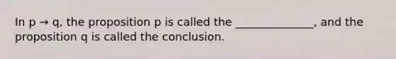 In p → q, the proposition p is called the ______________, and the proposition q is called the conclusion.