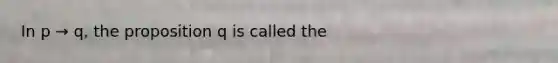 In p → q, the proposition q is called the