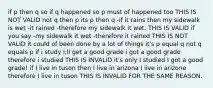 if p then q so if q happened so p must of happened too THIS IS NOT VALID not q then p its p then q -if it rains then my sidewalk is wet -it rained -therefore my sidewalk it wet. THIS IS VALID if you say -my sidewalk it wet -therefore it rained THIS IS NOT VALID it could of been done by a lot of things it's p equal q not q equals p if i study i;ll get a good grade i got a good grade therefore i studied THIS IS INVALID it's only I studied I got a good grade! if I live in tuson then I live in arizona I live in arizone therefore I live in tuson THIS IS INVALID FOR THE SAME REASON.