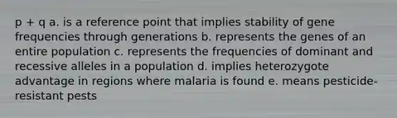 p + q a. is a reference point that implies stability of gene frequencies through generations b. represents the genes of an entire population c. represents the frequencies of dominant and recessive alleles in a population d. implies heterozygote advantage in regions where malaria is found e. means pesticide-resistant pests