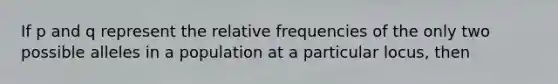 If p and q represent the relative frequencies of the only two possible alleles in a population at a particular locus, then