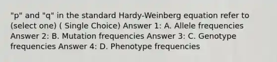 "p" and "q" in the standard Hardy-Weinberg equation refer to (select one) ( Single Choice) Answer 1: A. Allele frequencies Answer 2: B. Mutation frequencies Answer 3: C. Genotype frequencies Answer 4: D. Phenotype frequencies