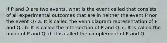 If P and Q are two events, what is the event called that consists of all experimental outcomes that are in neither the event P nor the event Q? a. It is called the <a href='https://www.questionai.com/knowledge/knGvAuOGM5-venn-diagram' class='anchor-knowledge'>venn diagram</a> representation of P and Q . b. It is called the intersection of P and Q. c. It is called the union of P and Q. d. It is called the complement of P and Q.